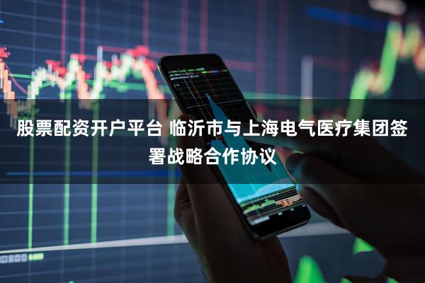 股票配资开户平台 临沂市与上海电气医疗集团签署战略合作协议