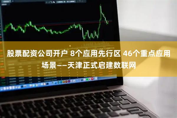 股票配资公司开户 8个应用先行区 46个重点应用场景——天津正式启建数联网