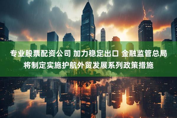 专业股票配资公司 加力稳定出口 金融监管总局将制定实施护航外贸发展系列政策措施