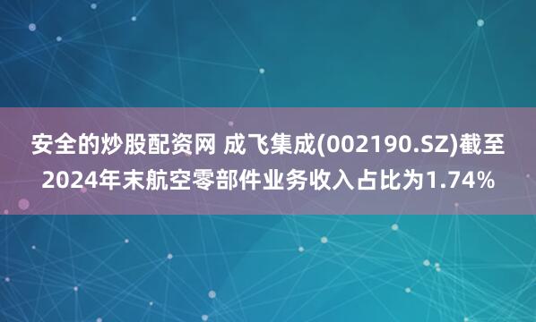 安全的炒股配资网 成飞集成(002190.SZ)截至2024年末航空零部件业务收入占比为1.74%