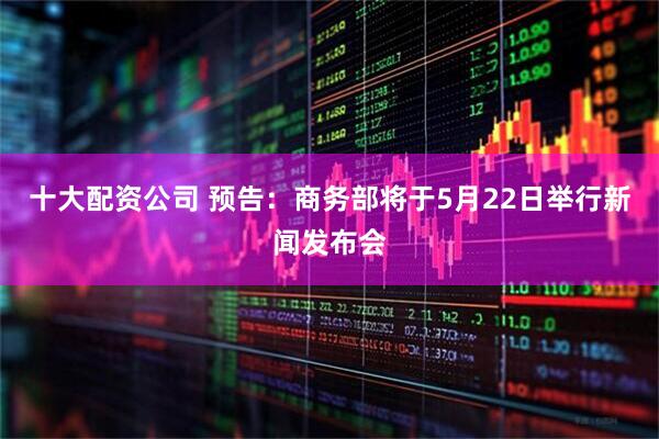 十大配资公司 预告：商务部将于5月22日举行新闻发布会