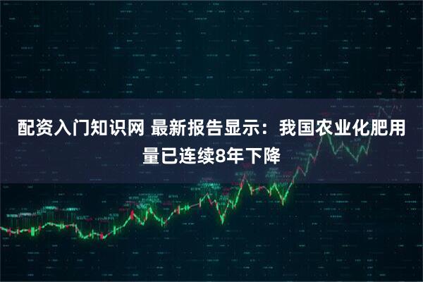 配资入门知识网 最新报告显示：我国农业化肥用量已连续8年下降