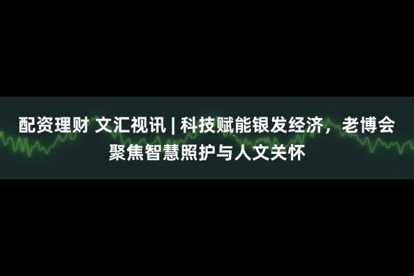 配资理财 文汇视讯 | 科技赋能银发经济，老博会聚焦智慧照护与人文关怀