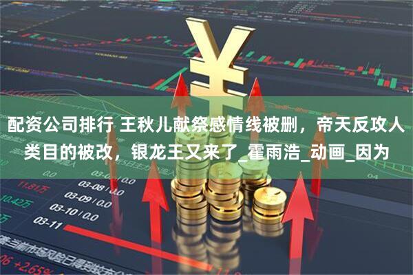 配资公司排行 王秋儿献祭感情线被删，帝天反攻人类目的被改，银龙王又来了_霍雨浩_动画_因为