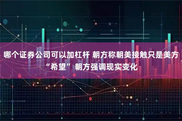 哪个证券公司可以加杠杆 朝方称朝美接触只是美方“希望” 朝方强调现实变化