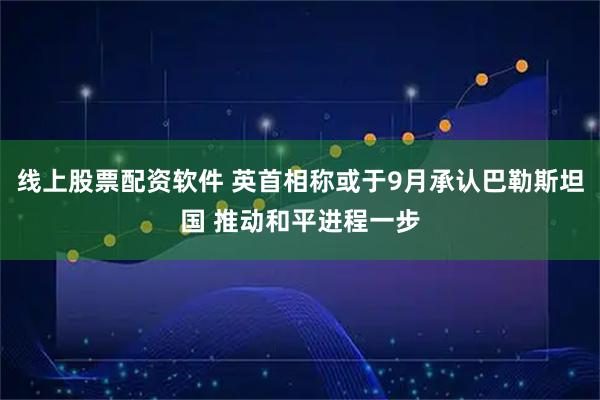 线上股票配资软件 英首相称或于9月承认巴勒斯坦国 推动和平进程一步