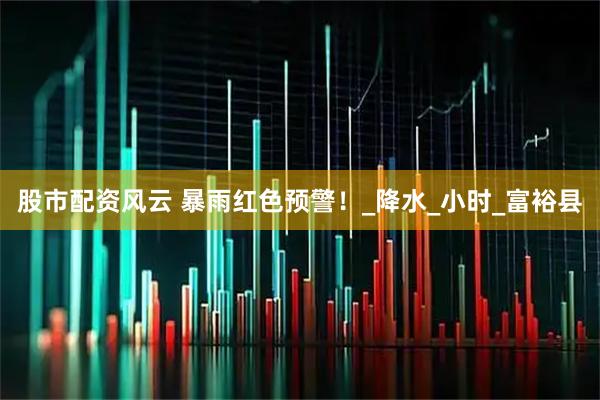 股市配资风云 暴雨红色预警！_降水_小时_富裕县