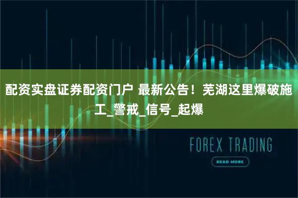 配资实盘证券配资门户 最新公告！芜湖这里爆破施工_警戒_信号_起爆