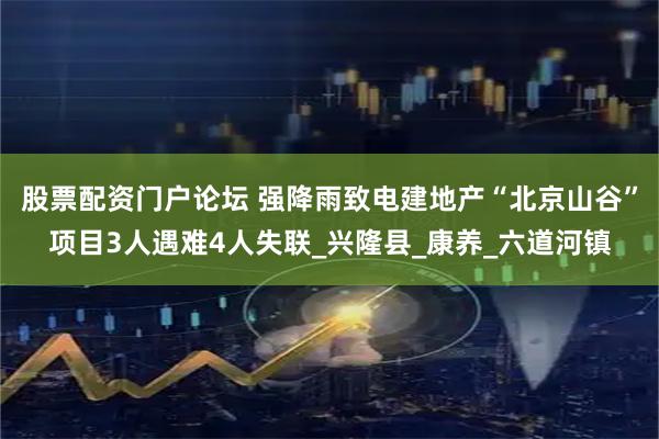 股票配资门户论坛 强降雨致电建地产“北京山谷”项目3人遇难4人失联_兴隆县_康养_六道河镇
