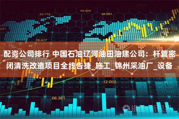 配资公司排行 中国石油辽河油田油建公司：杆管密闭清洗改造项目全线告捷_施工_锦州采油厂_设备