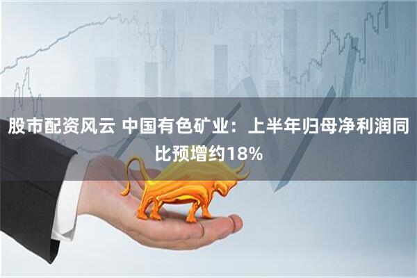 股市配资风云 中国有色矿业：上半年归母净利润同比预增约18%