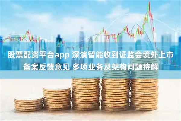股票配资平台app 深演智能收到证监会境外上市备案反馈意见 多项业务及架构问题待解