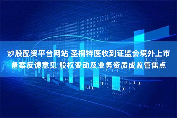 炒股配资平台网站 圣桐特医收到证监会境外上市备案反馈意见 股权变动及业务资质成监管焦点