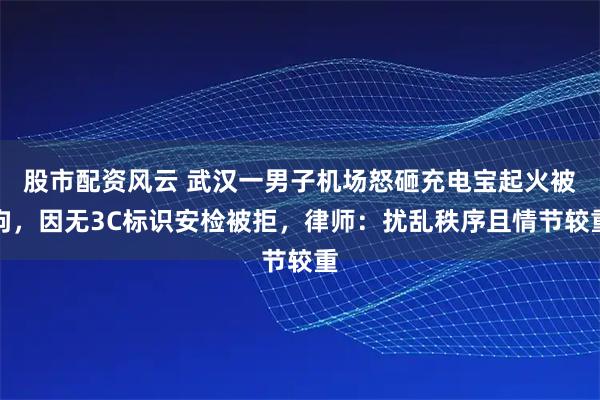 股市配资风云 武汉一男子机场怒砸充电宝起火被拘，因无3C标识安检被拒，律师：扰乱秩序且情节较重