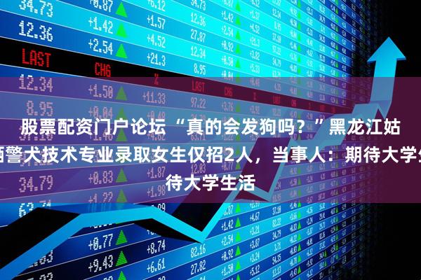 股票配资门户论坛 “真的会发狗吗？”黑龙江姑娘晒警犬技术专业录取女生仅招2人，当事人：期待大学生活