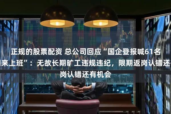 正规的股票配资 总公司回应“国企登报喊61名职工回来上班”：无故长期旷工违规违纪，限期返岗认错还有机会