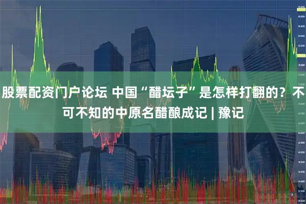 股票配资门户论坛 中国“醋坛子”是怎样打翻的？不可不知的中原名醋酿成记 | 豫记