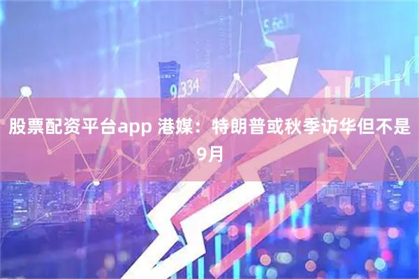 股票配资平台app 港媒：特朗普或秋季访华但不是9月