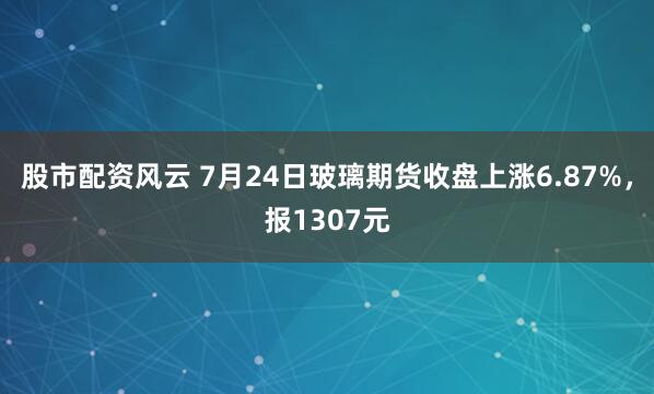 股市配资风云 7月24日玻璃期货收盘上涨6.87%，报1307元
