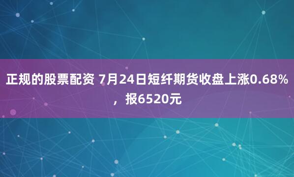 正规的股票配资 7月24日短纤期货收盘上涨0.68%，报6520元