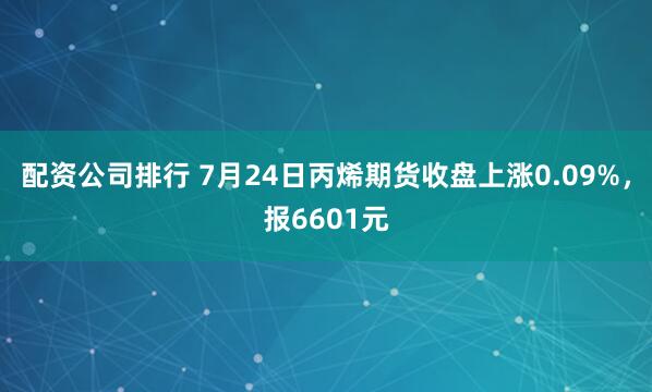 配资公司排行 7月24日丙烯期货收盘上涨0.09%，报6601元