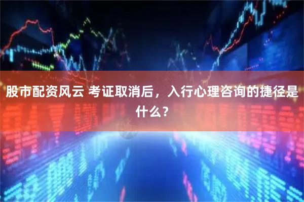 股市配资风云 考证取消后，入行心理咨询的捷径是什么？