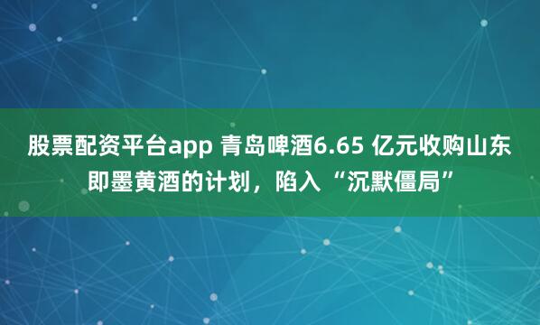 股票配资平台app 青岛啤酒6.65 亿元收购山东即墨黄酒的计划，陷入 “沉默僵局”