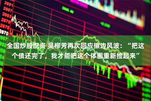 全国炒股配资 吴柳芳再次回应擦边风波：“把这个债还完了，我才能把这个体面重新捡起来”