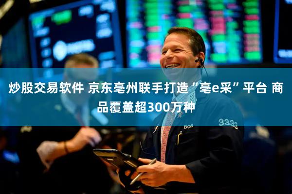 炒股交易软件 京东亳州联手打造“亳e采”平台 商品覆盖超300万种