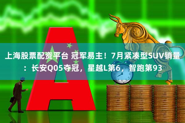 上海股票配资平台 冠军易主！7月紧凑型SUV销量：长安Q05夺冠，星越L第6，智跑第93
