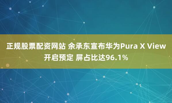 正规股票配资网站 余承东宣布华为Pura X View开启预定 屏占比达96.1%